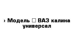  › Модель ­ ВАЗ калина универсал